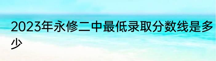 2023年永修二中最低录取分数线是多少