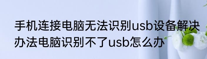手机连接电脑无法识别usb设备解决办法电脑识别不了usb怎么办