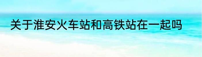 关于淮安火车站和高铁站在一起吗