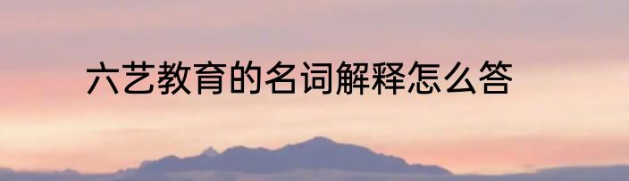 六艺教育的名词解释怎么答