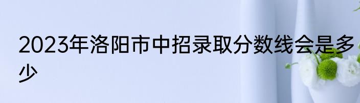 2023年洛阳市中招录取分数线会是多少