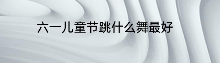 六一儿童节跳什么舞最好