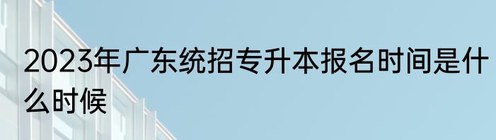 2023年广东统招专升本报名时间是什么时候