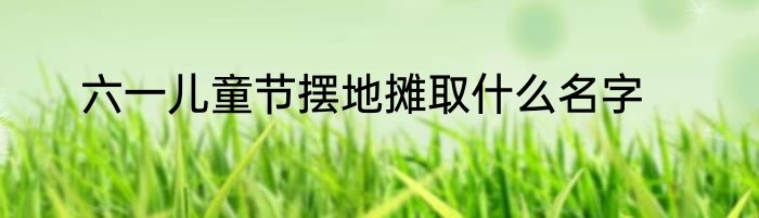六一儿童节摆地摊取什么名字