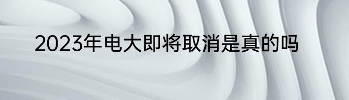 2023年电大即将取消是真的吗