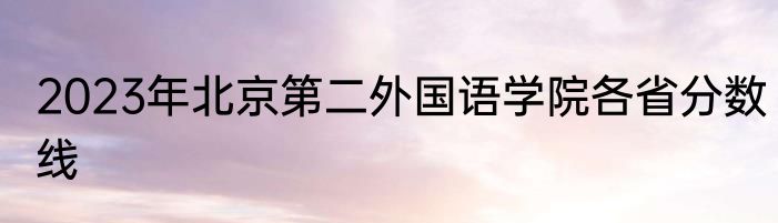 2023年北京第二外国语学院各省分数线