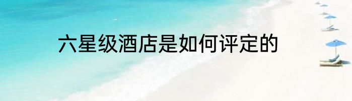六星级酒店是如何评定的