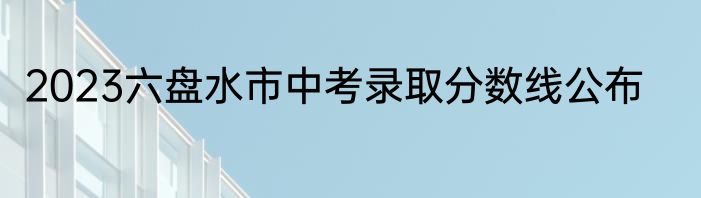 2023六盘水市中考录取分数线公布