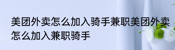 美团外卖怎么加入骑手兼职美团外卖怎么加入兼职骑手