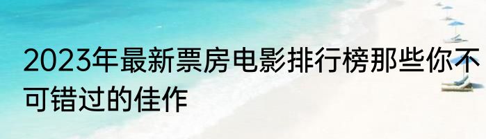 2023年最新票房电影排行榜那些你不可错过的佳作