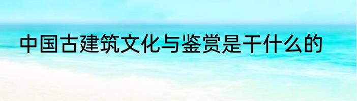 中国古建筑文化与鉴赏是干什么的