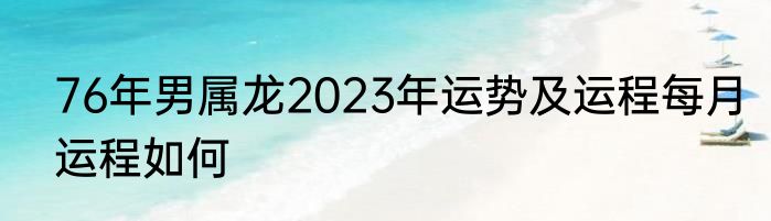76年男属龙2023年运势及运程每月运程如何