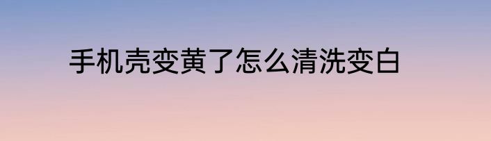 手机壳变黄了怎么清洗变白