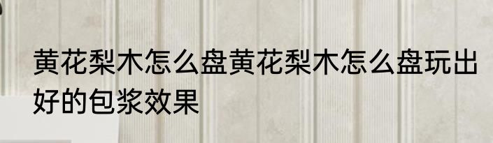 黄花梨木怎么盘黄花梨木怎么盘玩出好的包浆效果