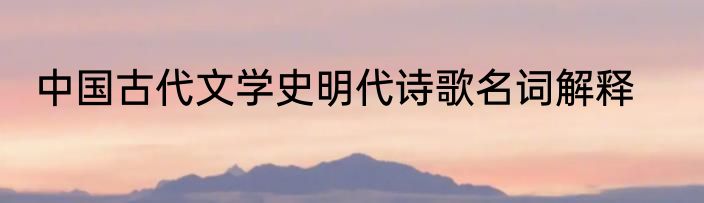 中国古代文学史明代诗歌名词解释