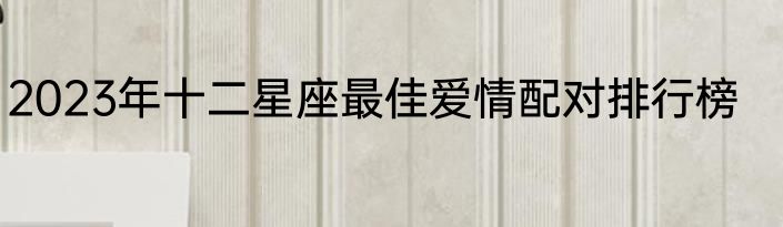 2023年十二星座最佳爱情配对排行榜