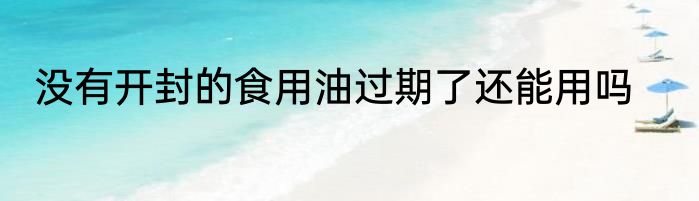 没有开封的食用油过期了还能用吗