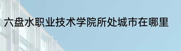 六盘水职业技术学院所处城市在哪里