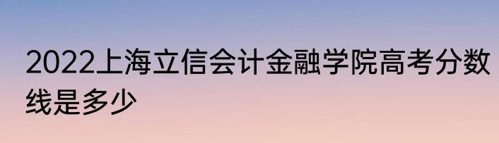 2022上海立信会计金融学院高考分数线是多少