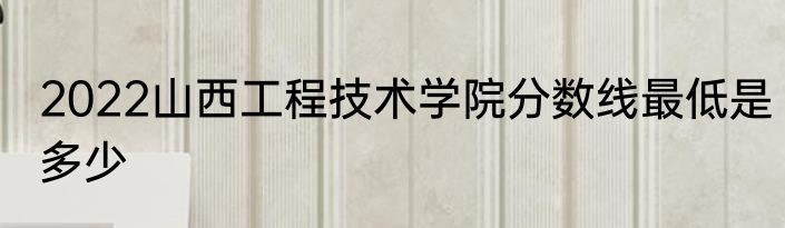 2022山西工程技术学院分数线最低是多少