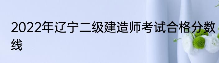 2022年辽宁二级建造师考试合格分数线