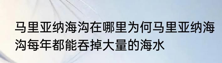 马里亚纳海沟在哪里为何马里亚纳海沟每年都能吞掉大量的海水