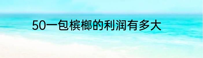 50一包槟榔的利润有多大