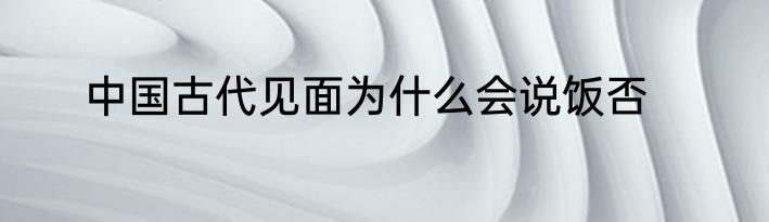 中国古代见面为什么会说饭否