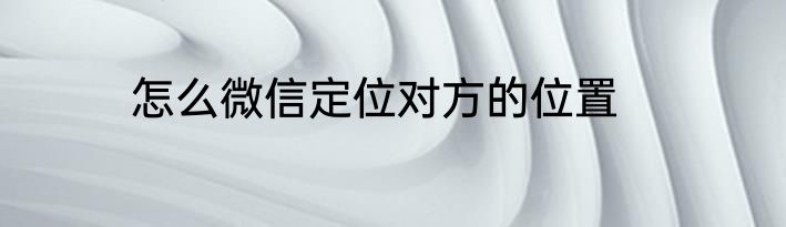 怎么微信定位对方的位置