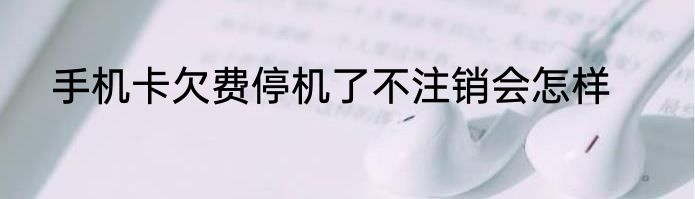 手机卡欠费停机了不注销会怎样