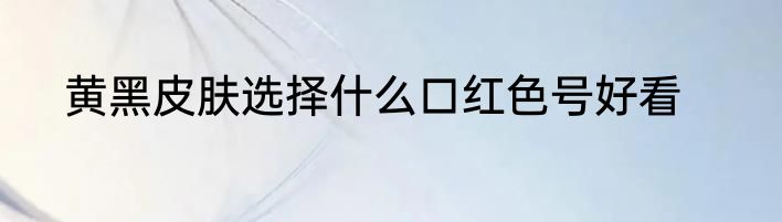 黄黑皮肤选择什么口红色号好看