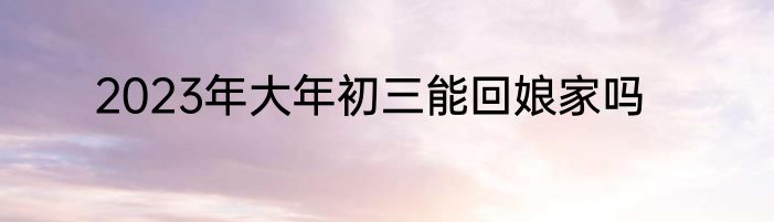 2023年大年初三能回娘家吗