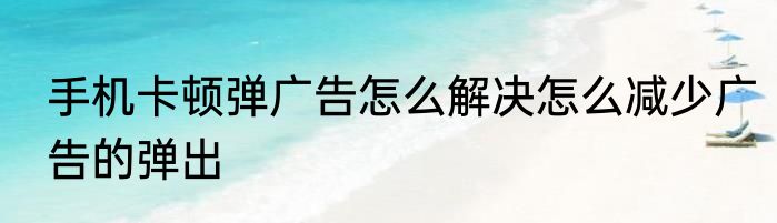手机卡顿弹广告怎么解决怎么减少广告的弹出