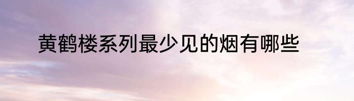 黄鹤楼系列最少见的烟有哪些