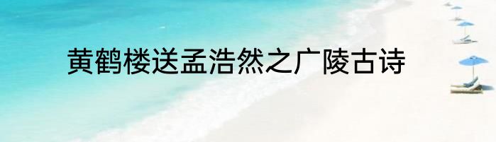 黄鹤楼送孟浩然之广陵古诗