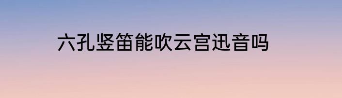 六孔竖笛能吹云宫迅音吗