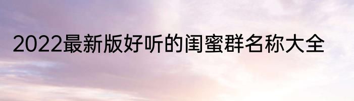 2022最新版好听的闺蜜群名称大全