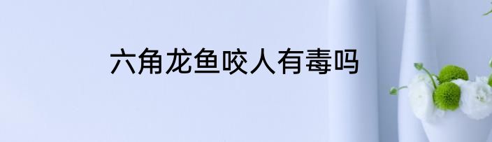六角龙鱼咬人有毒吗