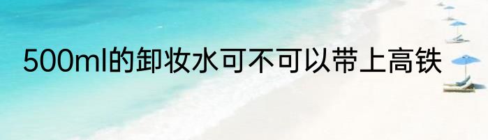 500ml的卸妆水可不可以带上高铁