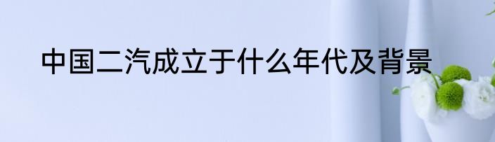 中国二汽成立于什么年代及背景