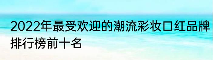 2022年最受欢迎的潮流彩妆口红品牌排行榜前十名