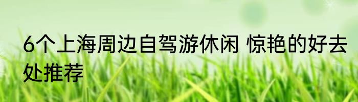 6个上海周边自驾游休闲 惊艳的好去处推荐