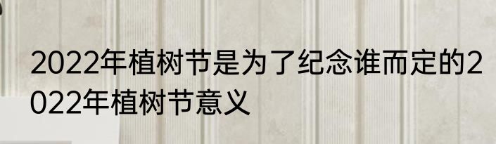 2022年植树节是为了纪念谁而定的2022年植树节意义