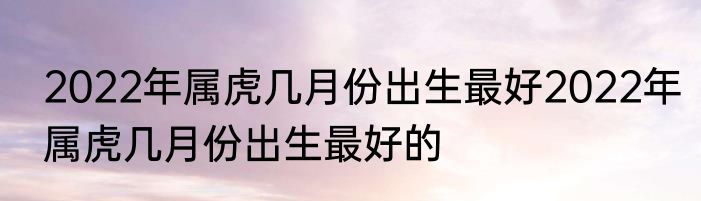 2022年属虎几月份出生最好2022年属虎几月份出生最好的