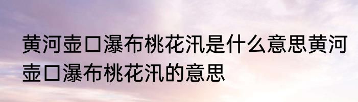 黄河壶口瀑布桃花汛是什么意思黄河壶口瀑布桃花汛的意思