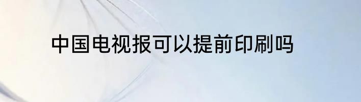 中国电视报可以提前印刷吗