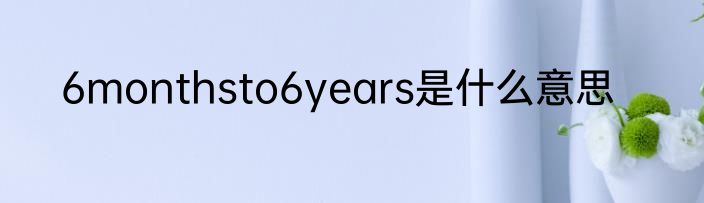 6monthsto6years是什么意思