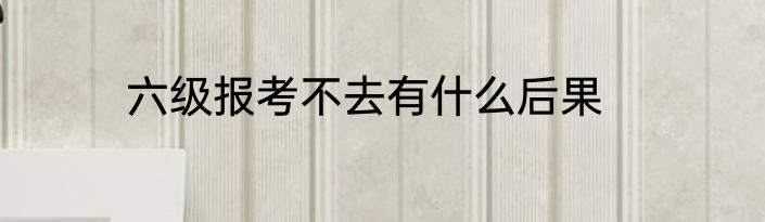 六级报考不去有什么后果