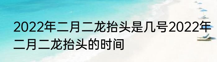 2022年二月二龙抬头是几号2022年二月二龙抬头的时间