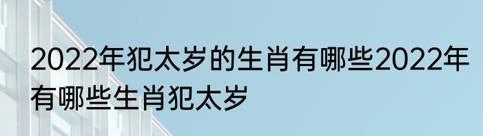 2022年犯太岁的生肖有哪些2022年有哪些生肖犯太岁